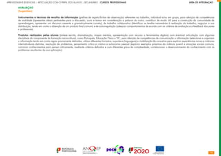 10
APRENDIZAGENS ESSENCIAIS | ARTICULAÇÃO COM O PERFIL DOS ALUNOS | SECUNDÁRIO | CURSOS PROFISSIONAIS        ÁREA DE INTEGRAÇÃO
AVALIAÇÃO
(Sugestões)
Instrumentos e técnicas de recolha de informação (grelhas de registo/fichas de observação) referentes ao trabalho, individual e/ou em grupo, para aferição de competências
de oralidade (apresentar ideias pertinentes para a discussão, ouvir e tomar em consideração a palavra do outro, contribuir de modo útil para a construção da comunidade de
aprendizagem, apresentar um discurso coerente e gramaticalmente correto), de trabalho colaborativo (identificar as tarefas necessárias à realização do trabalho, negociar a sua
distribuição, tendo em conta a obtenção de um produto final comum) e de autorregulação (adequar comportamentos de acordo com os critérios de avaliação e o feedback dos pares
e professores).
Produtos realizados pelos alunos (síntese escrita, dramatização, mapas mentais, apresentação com recurso a ferramentas digitais) com eventual articulação com algumas
disciplinas da componente de formação sociocultural, como Português, Educação Física e TIC, para aferição de competências de comunicação e informação (selecionar e organizar
a informação tendo em conta regras previamente definidas, utilizar diferentes formatos, suportes e linguagens) e mobilização de conceitos para explicar experiências novas e vivências
interindividuais distintas, resolução de problemas, pensamento crítico e criativo e autonomia pessoal (explorar exemplos próximos da vivência juvenil e situações sociais comuns,
convocar conhecimentos para pensar criticamente, mediante critérios definidos e com diferentes graus de complexidade, correlacionar o desenvolvimento do conhecimento com os
problemas resultantes da sua aplicação).
 