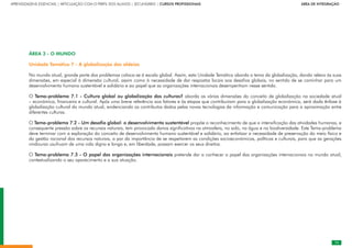 73
APRENDIZAGENS ESSENCIAIS | ARTICULAÇÃO COM O PERFIL DOS ALUNOS | SECUNDÁRIO | CURSOS PROFISSIONAIS        ÁREA DE INTEGRAÇÃO
73
ÁREA 3 - O MUNDO
Unidade Temática 7 - A globalização das aldeias
No mundo atual, grande parte dos problemas coloca-se à escala global. Assim, esta Unidade Temática aborda o tema da globalização, dando relevo às suas
dimensões, em especial à dimensão cultural, assim como à necessidade de dar respostas locais aos desafios globais, no sentido de se caminhar para um
desenvolvimento humano sustentável e solidário e ao papel que as organizações internacionais desempenham nesse sentido.
O Tema-problema 7.1 - Cultura global ou globalização das culturas? aborda as várias dimensões do conceito de globalização na sociedade atual
– económica, financeira e cultural. Após uma breve referência aos fatores e às etapas que contribuíram para a globalização económica, será dada ênfase à
globalização cultural do mundo atual, evidenciando os contributos dados pelas novas tecnologias da informação e comunicação para a aproximação entre
diferentes culturas.
O Tema-problema 7.2 - Um desafio global: o desenvolvimento sustentável propõe o reconhecimento de que a intensificação das atividades humanas, e
consequente pressão sobre os recursos naturais, tem provocado danos significativos na atmosfera, no solo, na água e na biodiversidade. Este Tema-problema
deve terminar com a exploração do conceito de desenvolvimento humano sustentável e solidário, ao enfatizar a necessidade de preservação do meio físico e
da gestão racional dos recursos naturais, a par da importância de se respeitarem as condições socioeconómicas, políticas e culturais, para que as gerações
vindouras usufruam de uma vida digna e longa e, em liberdade, possam exercer os seus direitos.
O Tema-problema 7.3 - O papel das organizações internacionais pretende dar a conhecer o papel das organizações internacionais no mundo atual,
contextualizando o seu aparecimento e a sua atuação.
 