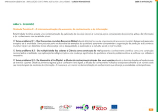 84
APRENDIZAGENS ESSENCIAIS | ARTICULAÇÃO COM O PERFIL DOS ALUNOS | SECUNDÁRIO | CURSOS PROFISSIONAIS        ÁREA DE INTEGRAÇÃO
ÁREA 3 - O MUNDO
Unidade Temática 8 - A internacionalização da economia, do conhecimento e da informação
Esta Unidade Temática propõe uma contextualização da exploração de recursos naturais e humanos para a compreensão da economia global, da informação
e do conhecimento nas sociedades atuais.
O Tema-problema 8.1 - Das Economias-mundo à Economia Global aborda distintas formas de organização da economia mundial, da época da expansão
europeia até à atualidade. Deve procurar partir-se da análise de exemplos do quotidiano para tentar compreender a organização da produção e do comércio
mundial. Devem ser debatidos temas relacionados com a desigualdade, a exploração e a exclusão social a nível mundial.
O Tema-problema 8.2 - Da multiplicidade dos saberes à Ciência como construção do real apresenta o conhecimento científico como uma construção
racional sobre a realidade, cuja aplicação tecnológica implica uma mudança significativa do quotidiano e levanta problemas éticos e políticos cuja reflexão é
necessária.
O Tema-problema 8.3 - De Alexandria à Era Digital: a difusão do conhecimento através dos seus suportes aborda o domínio da palavra fixada através
de distintos suportes. Desde os primeiros registos que se conhecem à era digital, a difusão do conhecimento multiplica-se exponencialmente a um número cada
vez mais alargado de recetores de informação. A imprensa é um marco na democratização do conhecimento que alicerça as sociedades contemporâneas.
 