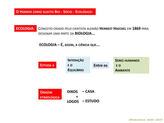 Alfredo Garcia AEAO - ESSCP
O HOMEM COMO SUJEITO BIO - SÓCIO - ECOLÓGICO:
ECOLOGIA – É, ASSIM, A CIÊNCIA QUE...
ECOLOGIA: CONCEITO CRIADO PELO CIENTISTA ALEMÃO HERNEST HAECKEL EM 1869 PARA
DESIGNAR UMA PARTE DA BIOLOGIA...
ESTUDA A
INTERAÇÃO
E O
EQUILÍBRIO
Entre os
SERES HUMANOS
E O
AMBIENTE
OIKOS
+
LOGOS
– CASA
– ESTUDO
ORIGEM
ETIMOLÓGICA
 