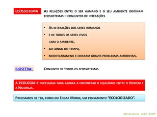Alfredo Garcia AEAO - ESSCP
ECOSSISTEMA: AS RELAÇÕES ENTRE O SER HUMANO E O SEU AMBIENTE ORIGINAM
ECOSSISTEMAS – CONJUNTOS DE INTERAÇÕES
BIOSFERA: CONJUNTO DE TODOS OS ECOSSISTEMAS
• AS INTERAÇÕES DOS SERES HUMANOS
• E DE TODOS OS SERES VIVOS
COM O AMBIENTE,
• AO LONGO DO TEMPO,
• MODIFICARAM-NO E CRIARAM GRAVES PROBLEMAS AMBIENTAIS.
A ECOLOGIA é NECESSÁRIA PARA AJUDAR A ENCONTRAR O EQUILÍBRIO ENTRE O HOMEM E
A NATUREZA.
PRECISAMOS DE TER, COMO DIZ EDGAR MORIN, UM PENSAMENTO “ECOLOGIZADO”.
 