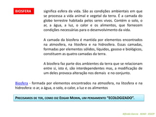 Alfredo Garcia AEAO - ESSCP
BIOSFERA: significa esfera da vida. São as condições ambientais em que
se processa a vida animal e vegetal da terra. É a camada do
globo terrestre habitada pelos seres vivos. Contém o solo, o
ar, a água, a luz, o calor e os alimentos, que fornecem
condições necessárias para o desenvolvimento da vida.
PRECISAMOS DE TER, COMO DIZ EDGAR MORIN, UM PENSAMENTO “ECOLOGIZADO”.
A camada da biosfera é mantida por elementos encontrados
na atmosfera, na litosfera e na hidrosfera. Essas camadas,
formadas por elementos sólidos, líquidos, gasoso e biológicos,
constituem as quatro camadas da terra.
A biosfera faz parte dos ambientes da terra que se relacionam
entre si, isto é, são interdependentes mas, a modificação de
um deles provoca alteração nos demais e no conjunto.
Biosfera - formada por elementos encontrados na atmosfera, na litosfera e na
hidrosfera: o ar, a água, o solo, o calor, a luz e os alimentos
 
