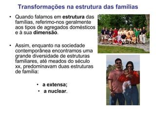 Transformações na estrutura das famílias Quando falamos em  estrutura  das famílias, referimo-nos geralmente aos tipos de agregados domésticos e à sua  dimensão .  Assim, enquanto na sociedade contemporânea encontramos uma grande diversidade de estruturas familiares, até meados do século xx, predominavam duas estruturas de família: a extensa;  a nuclear . 