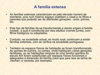 A família extensa As famílias extensas caracterizam-se pelo elevado número de membros, pois num mesmo espaço coabitam o casal e os filhos e parentes que poderão ser de diferentes gerações - avós, primos, etc. Este tipo de famílias foi-se transformando e dando origem à família nuclear, a qual é constituída por dois adultos vivendo juntos, com filhos biológicos ou adoptados. Contudo, na sociedade actual, no mudo rural, continuam a existir famílias extensas, com se verifica na sociedade portuguesa. Também os espaços físicos de habitação se foram transformando. As quintas de outrora, no campo, onde habitavam várias gerações familiares, ou as habitações exíguas de uma família operária do século XIX foram substituídas por espaços físicos funcionais e adequados à dimensão da família (nem que para isso se tenha de «fechar» a varanda, por exemplo). 