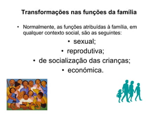 Transformações nas funções da família Normalmente, as funções atribuídas à família, em qualquer contexto social, são as seguintes: sexual;  reprodutiva; de socialização das crianças;  económica. 