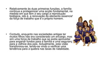 Relativamente às duas primeiras funções, a família continua a protagonizar uma acção fundamental, na medida em que tem  a  seu cargo a reprodução biológica, isto é, a renovação do elemento essencial da força de trabalho que é o próprio homem. Contudo, enquanto nas sociedades antigas ter muitos filhos não era considerado um encargo, mas sim uma força de trabalho que se podia aproveitar para angariar fundos para a família e uma segurança para a velhice dos pais. Actualmente, esta visão transformou-se, tendo-se vindo a verificar uma tendência para  a  quebra nas taxas de natalidade. 