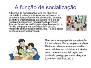 A função de socialização A função de socialização tem por objectivo transmitir à criança as ideias, os valores e os conceitos fundamentais da sociedade, ou seja, permitir a interiorização da cultura no seio da qual a criança nasce (socialização primária). Apesar de outras instituições disputarem com a família um papel na socialização - escola, meios de comunicação social, etc. - o seu papel continua a ser fundamental. Nem sempre o papel da socialização foi  importante. Por exemplo, na Idade Média as crianças eram encaradas como adultos em miniatura e tratadas como tal e a sua socialização era realizada pelo grupo social alargado (parentes, vizinhos, etc.). 