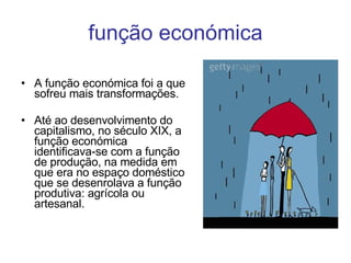 função económica A função económica foi a que sofreu mais transformações. Até ao desenvolvimento do capitalismo, no século XIX, a função económica identificava-se com a função de produção, na medida em que era no espaço doméstico que se desenrolava a função produtiva: agrícola ou artesanal. 