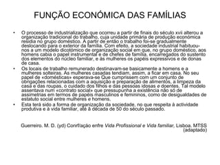 FUNÇÃO ECONÓMICA DAS FAMÍLIAS O processo de industrialização que ocorreu a partir de finais do século xvii alterou a organização tradicional do trabalho, cuja unidade primária de produção económica residia no grupo doméstico. A partir de então o trabalho foi-se gradualmente deslocando para o exterior da família. Com efeito, a sociedade industrial habituou-nos a um modelo dicotómico de organização social em que, no grupo doméstico, aos homens cabia o papel instrumental e de chefes de família, encarregados do sustento dos elementos do núcleo familiar, e ás mulheres os papéis expressivos e de donas de casa. Os locais de trabalho remunerado destinavam-se basicamente a homens e a mulheres solteiras. As mulheres casadas tendiam, assim, a ficar em casa. No seu papel de «domésticas» esperava-se Que cumprissem com um conjunto de obrigações relacionadas com a aquisição e preparação de alimentos, a limpeza da casa e das roupas, o cuidado dos filhos e das pessoas idosas  e  doentes. Tal modelo assentava num «contrato social» que pressupunha a existência não só de assimetrias em termos de papéis masculinos e femininos, como de desigualdades de estatuto social entre mulheres  e  homens. Esta terá sido a forma de organização da sociedade, no que respeita à actividade produtiva e à vida familiar, até ã década de 50 do século passado. Guerreiro. M. D. (yd) Conrf/açáo enfre  Vida Profissional e Vida familiar,  Lisboa. MTSS (adaptado) 