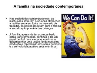 A família na sociedade contemporânea Nas sociedades contemporâneas, as instituições sofreram profundas alterações - a mulher entra em força no mercado de trabalho, os peritos disputam com a família a socialização primária das crianças. A família, apesar de ter acompanhado estas transformações, continua a ter um papel central na sociedade, continua a desempenhar uma acção fundamental na produção e reprodução dos seres humanos e a ser valorizada pelos seus membros.  
