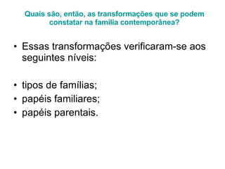 Quais são, então, as transformações que se podem constatar na família contemporânea? Essas transformações verificaram-se aos seguintes níveis:  tipos de famílias;  papéis familiares;  papéis parentais. 