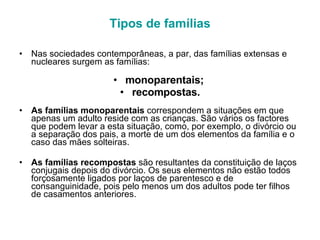 Tipos de famílias Nas sociedades contemporâneas, a par, das famílias extensas e nucleares surgem as famílias: monoparentais;  recompostas. As famílias monoparentais  correspondem a situações em que apenas um adulto reside com as crianças. São vários os factores que podem levar a esta situação, como, por exemplo, o divórcio ou a separação dos pais, a morte de um dos elementos da família e o caso das mães solteiras. As famílias recompostas  são resultantes da constituição de laços conjugais depois do divórcio. Os seus elementos não estão todos forçosamente ligados por laços de parentesco e de consanguinidade, pois pelo menos um dos adultos pode ter filhos de casamentos anteriores. 