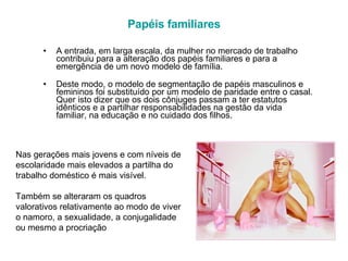 Papéis familiares A entrada, em larga escala, da mulher no mercado de trabalho contribuiu para a alteração dos papéis familiares e para a emergência de um novo modelo de família.  Deste modo, o modelo de segmentação de papéis masculinos e femininos foi substituído por um modelo de paridade entre o casal. Quer isto dizer que os dois cônjuges passam a ter estatutos idênticos e a partilhar responsabilidades na gestão da vida familiar, na educação e no cuidado dos filhos.  Nas gerações mais jovens e com níveis de escolaridade mais elevados a partilha do trabalho doméstico é mais visível.  Também se alteraram os quadros valorativos relativamente ao modo de viver o namoro, a sexualidade, a conjugalidade ou mesmo a procriação 