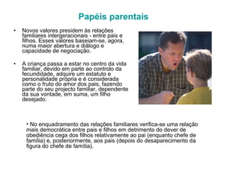 Papéis parentais Novos valores presidem às relações familiares intergeracionais - entre pais e filhos. Esses valores baseiam-se, agora, numa maior abertura e diálogo e capacidade de negociação. A criança passa a estar no centro da vida familiar, devido em parte ao controlo da fecundidade, adquire um estatuto e personalidade própria e é considerada como o fruto do amor dos pais, fazendo parte do seu projecto familiar, dependente da sua vontade, em suma, um filho desejado. No enquadramento das relações familiares verifica-se uma relação mais democrática entre pais e filhos em detrimento do dever de obediência cega dos filhos relativamente ao pai (enquanto chefe de família) e, posteriormente, aos pais (depois do desaparecimento da figura do chefe de família). 