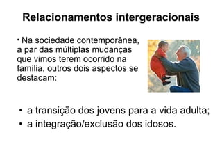 Relacionamentos intergeracionais a transição dos jovens para a vida adulta; a integração/exclusão dos idosos. Na sociedade contemporânea, a par das múltiplas mudanças que vimos terem ocorrido na família, outros dois aspectos se destacam: 