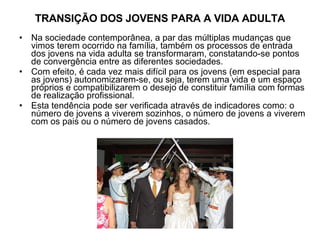 TRANSIÇÃO DOS JOVENS PARA A VIDA ADULTA Na sociedade contemporânea, a par das múltiplas mudanças que vimos terem ocorrido na família, também os processos de entrada dos jovens na vida adulta se transformaram, constatando-se pontos de convergência entre as diferentes sociedades. Com efeito, é cada vez mais difícil para os jovens (em especial para as jovens) autonomizarem-se, ou seja, terem uma vida e um espaço próprios e compatibilizarem o desejo de constituir família com formas de realização profissional. Esta tendência pode ser verificada através de indicadores como: o número de jovens a viverem sozinhos, o número de jovens a viverem com os pais ou o número de jovens casados. 