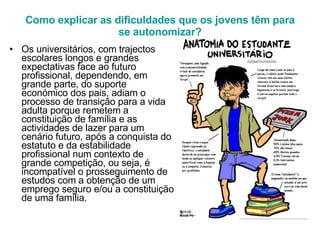 Como explicar as dificuldades que os jovens têm para se autonomizar? Os universitários, com trajectos escolares longos e grandes expectativas face ao futuro profissional, dependendo, em grande parte, do suporte económico dos pais, adiam o processo de transição para a vida adulta porque remetem a constituição de família e as actividades de lazer para um cenário futuro, após a conquista do estatuto e da estabilidade profissional num contexto de grande competição, ou seja, é incompatível o prosseguimento de estudos com a obtenção de um emprego seguro e/ou a constituição de uma família. 