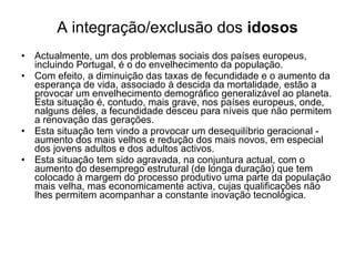 A integração/exclusão dos  idosos Actualmente, um dos problemas sociais dos países europeus, incluindo Portugal, é o do envelhecimento da população. Com efeito, a diminuição das taxas de fecundidade e o aumento da esperança de vida, associado à descida da mortalidade, estão a provocar um envelhecimento demográfico generalizável ao planeta. Esta situação é, contudo, mais grave, nos países europeus, onde, nalguns deles, a fecundidade desceu para níveis que não permitem a renovação das gerações. Esta situação tem vindo a provocar um desequilíbrio geracional - aumento dos mais velhos e redução dos mais novos, em especial dos jovens adultos e dos adultos activos. Esta situação tem sido agravada, na conjuntura actual, com o aumento do desemprego estrutural (de longa duração) que tem colocado à margem do processo produtivo uma parte da população mais velha, mas economicamente activa, cujas qualificações não lhes permitem acompanhar a constante inovação tecnológica. 