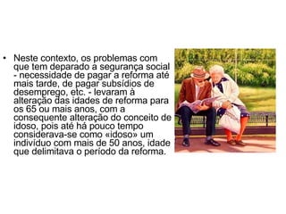 Neste contexto, os problemas com que tem deparado a segurança social - necessidade de pagar a reforma até mais tarde, de pagar subsídios de desemprego, etc. - levaram à alteração das idades de reforma para os 65 ou mais anos, com a consequente alteração do conceito de idoso, pois até há pouco tempo considerava-se como «idoso» um indivíduo com mais de 50 anos, idade que delimitava o período da reforma. 
