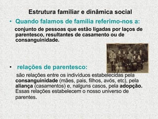 Estrutura familiar e dinâmica social Quando falamos de família referimo-nos a: conjunto de pessoas que estão ligadas por laços de parentesco, resultantes de casamento ou de consanguinidade.  relações de parentesco: são relações entre os indivíduos estabelecidas pela  consanguinidade  (mães, pais, filhos, avós, etc), pela  aliança  (casamentos) e, nalguns casos, pela  adopção.  Essas relações estabelecem o nosso universo de parentes . 