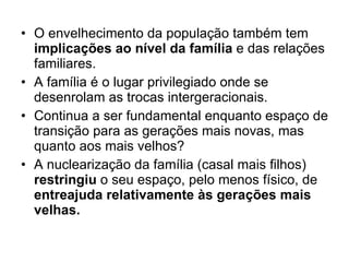 O envelhecimento da população também tem  implicações ao nível da família  e das relações familiares. A família é o lugar privilegiado onde se desenrolam as trocas intergeracionais. Continua a ser fundamental enquanto espaço de transição para as gerações mais novas, mas quanto aos mais velhos? A nuclearização da família (casal mais filhos)  restringiu  o seu espaço, pelo menos físico, de  entreajuda relativamente às gerações mais velhas. 