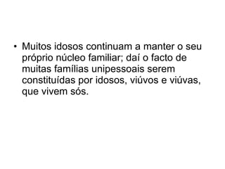 Muitos idosos continuam a manter o seu próprio núcleo familiar; daí o facto de muitas famílias unipessoais serem constituídas por idosos, viúvos e viúvas, que vivem sós. 