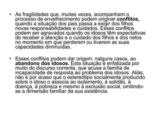 As fragilidades que, muitas vezes, acompanham o processo de envelhecimento podem originar  conflitos,  quando a situação dos pais passa a exigir dos filhos novas responsabilidades e cuidados. Esses conflitos podem ser agravados quando os idosos têm expectativas de receber a atenção e o cuidado dos filhos e dos netos no momento em que perderem ou tiverem as suas capacidades diminuídas. Esses conflitos podem dar origem, nalguns casos, ao  abandono dos idosos.  Esta situação é enfatizada por muito do discurso corrente, que acusa a família de incapacidade de resposta ao problema dos idosos. Aliás, não é por acaso que o estereótipo socialmente produzido sobre o idoso o associa ao isolamento, à solidão, à doença, à pobreza e mesmo à exclusão social, omitindo-se a dimensão familiar da sua existência. 