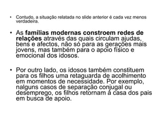 Contudo, a situação relatada no slide anterior é cada vez menos verdadeira. As  famílias modernas constroem redes de relações  através das quais circulam ajudas, bens e afectos, não só para as gerações mais jovens, mas também para o apoio físico e emocional dos idosos. Por outro lado, os idosos também constituem para os filhos uma retaguarda de acolhimento em momentos de necessidade. Por exemplo, nalguns casos de separação conjugal ou desemprego, os filhos retornam à casa dos pais em busca de apoio. 