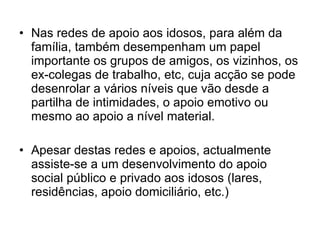 Nas redes de apoio aos idosos, para além da família, também desempenham um papel importante os grupos de amigos, os vizinhos, os ex-colegas de trabalho, etc, cuja acção se pode desenrolar a vários níveis que vão desde a partilha de intimidades, o apoio emotivo ou mesmo ao apoio a nível material. Apesar destas redes e apoios, actualmente assiste-se a um desenvolvimento do apoio social público e privado aos idosos (lares, residências, apoio domiciliário, etc.) 