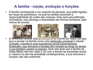 A família - noção, evolução e funções A família corresponde a um conjunto de pessoas, que estão ligadas por laços de parentesco, na qual os adultos assumem a responsabilidade de cuidar das crianças. Esta será uma definição minimalista, mas abrange a diversidade das formas familiares, pelo menos as actuais. O fenómeno familiar está profundamente inscrito em todos nós que leva a pensar na família como uma  instituição universal  e natural.  Contudo, a família é uma experiência social historicamente localizada, cuja estrutura e funções têm variado ao longo do tempo e que também variam no espaço . Quer isto dizer que a família da Idade Média não tem nada a ver com a família da sociedade actual e, mesmo no seio da sociedade contemporânea, a sua estrutura e funções não são uniformes. 