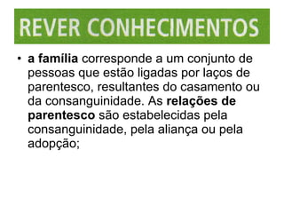 a família  corresponde a um conjunto de pessoas que estão ligadas por laços de parentesco, resultantes do casamento ou da consanguinidade. As  relações de parentesco  são estabelecidas pela consanguinidade, pela aliança ou pela adopção; 