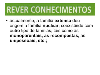 actualmente, a família  extensa  deu origem à família  nuclear,  coexistindo com outro tipo de famílias, tais como as  monoparentais, as recompostas,  as  unipessoais, etc.; 