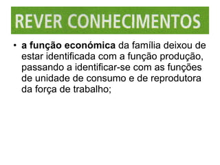 a função económica  da família deixou de estar identificada com a função produção, passando a identificar-se com as funções de unidade de consumo e de reprodutora da força de trabalho; 