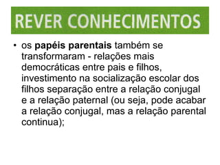 os  papéis parentais  também se transformaram - relações mais democráticas entre pais e filhos, investimento na socialização escolar dos filhos separação entre a relação conjugal e a relação paternal (ou seja, pode acabar a relação conjugal, mas a relação parental continua); 