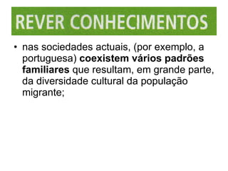 nas sociedades actuais, (por exemplo, a portuguesa)  coexistem vários padrões familiares  que resultam, em grande parte, da diversidade cultural da população migrante; 