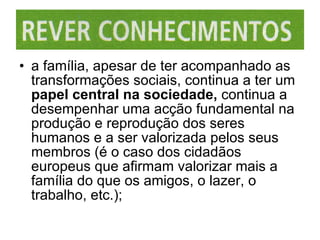 a família, apesar de ter acompanhado as transformações sociais, continua a ter um  papel central na sociedade,  continua a desempenhar uma acção fundamental na produção e reprodução dos seres humanos e a ser valorizada pelos seus membros (é o caso dos cidadãos europeus que afirmam valorizar mais a família do que os amigos, o lazer, o trabalho, etc.); 
