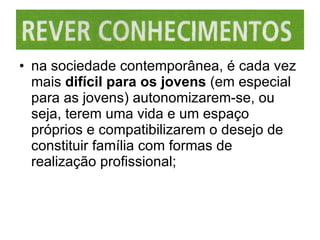 na sociedade contemporânea, é cada vez mais  difícil para os jovens  (em especial para as jovens) autonomizarem-se, ou seja, terem uma vida e um espaço próprios e compatibilizarem o desejo de constituir família com formas de realização profissional; 