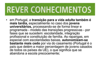 em Portugal, a  transição para a vida adulta também é mais tardia,  especialmente no caso dos  jovens universitários,  processando-se de forma linear e programada - modelo das transições progressivas - por fases que se sucedem: escolaridade, integração profissional e constituição de família. As raparigas, em especial com escolaridades baixas,  autonomizam-se bastante mais cedo  por via do casamento (Portugal é o país que detém a maior percentagem de jovens casados de todos os países da UE), o que significa que se abandona a escola precocemente; 