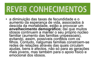 a diminuição das taxas de fecundidade e o aumento da esperança de vida, associados à descida da mortalidade, estão a provocar um  envelhecimento demográfico;  daí que muitos idosos continuem a manter o seu próprio núcleo familiar (aumento das famílias unipessoais), evitando, assim, possíveis conflitos com os filhos. Contudo, nalgumas famílias constroem-se redes de relações através das quais circulam ajudas, bens e afectos, não só para as gerações mais jovens, mas também para o apoio físico e emocional dos idosos. 