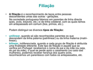 Filiação A filiação  é o reconhecimento de laços entre pessoas descendentes umas das outras - gerações.  Na sociedade portuguesa falamos em parentes de linha directa (pais, avós, bisavós, etc.) e de linha colateral, com os quais temos um antepassado em comum (tios, primos, etc.). Podem distinguir-se diversos  tipos de filiação: unilinear , quando só são reconhecidos parentes os que descendem da linha paterna (patrilinear) ou da linha materna (matri-linear); bilinear ,  indiferenciada, quando a cada grupo de filiação é atribuída uma finalidade diferente. Este tipo de filiação é aquele que se verifica em Portugal: recebemos o nome do pai e da mãe (ou seja, do pai da mãe), o qual se perde após o casamento (no caso das mulheres), podemos receber herança dos quatro avós, reconhecemos um parentesco com todos os antepassados, etc. 