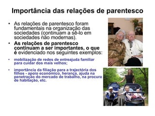 Importância das relações de parentesco As relações de parentesco foram fundamentais na organização das sociedades (continuam a sê-lo em sociedades não modernas). As relações de parentesco continuam a ser importantes, o que é  evidenciado nos seguintes exemplos: mobilização de redes de entreajuda familiar para cuidar dos mais velhos; importância da filiação para a trajectória dos filhos - apoio económico, herança, ajuda na penetração do mercado de trabalho, na procura de habitação, etc. 