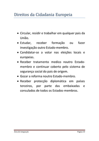 Área de integração Página 10
Direitos da Cidadania Europeia
 Circular, residir e trabalhar em qualquer pais da
União.
 Estudar, receber formação ou fazer
investigação outro Estado-membro.
 Candidatar-se a votar nas eleições locais e
europeias.
 Receber tratamento medico noutro Estado-
membro e continuar coberto pelo sistema de
segurança social do pais de origem.
 Gozar a reforma noutro Estado-membro.
 Receber protecção diplomática em países
terceiros, por parte das embaixadas e
consulados de todos os Estados-membros.
 
