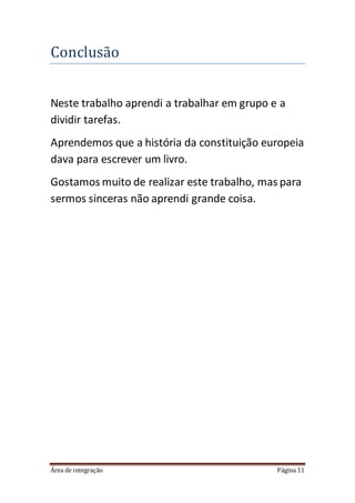Área de integração Página 11
Conclusao
Neste trabalho aprendi a trabalhar em grupo e a
dividir tarefas.
Aprendemos que a história da constituição europeia
dava para escrever um livro.
Gostamos muito de realizar este trabalho, mas para
sermos sinceras não aprendi grande coisa.
 
