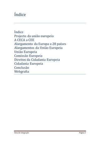 Área de integração Página 2
Índice
Índice
Projecto da uniao europeia
A CECA a CEE
Alargamento da Europa a 28 países
Alargamentos da Uniao Europeia
Uniao Europeia
Comissao Europeia
Direitos da Cidadania Europeia
Cidadania Europeia
Conclusao
Webgrafia
 