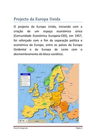 Área de integração Página 3
Projecto da Europa Unida
O projecto da Europa Unida, iniciando com a
criação de um espaço económico único
(Comunidade Económica Europeia-CEE), em 1957,
foi reforçado com o fim da separação política e
económica da Europa, entre os países da Europa
Ocidental e da Europa de Leste com o
desmembramento do bloco soviético.
 