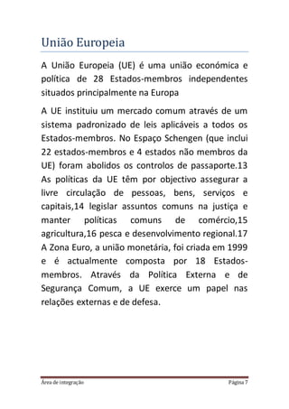 Área de integração Página 7
Uniao Europeia
A União Europeia (UE) é uma união económica e
política de 28 Estados-membros independentes
situados principalmente na Europa
A UE instituiu um mercado comum através de um
sistema padronizado de leis aplicáveis a todos os
Estados-membros. No Espaço Schengen (que inclui
22 estados-membros e 4 estados não membros da
UE) foram abolidos os controlos de passaporte.13
As políticas da UE têm por objectivo assegurar a
livre circulação de pessoas, bens, serviços e
capitais,14 legislar assuntos comuns na justiça e
manter políticas comuns de comércio,15
agricultura,16 pesca e desenvolvimento regional.17
A Zona Euro, a união monetária, foi criada em 1999
e é actualmente composta por 18 Estados-
membros. Através da Política Externa e de
Segurança Comum, a UE exerce um papel nas
relações externas e de defesa.
 