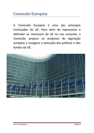 Área de integração Página 8
Comissao Europeia
A Comissão Europeia é uma das principais
instituições da UE. Para além de representar e
defender os interesses da UE no seu conjunto, a
Comissão prepara os projectos de legislação
europeia e assegura a execução das políticas e dos
fundos da UE.
 