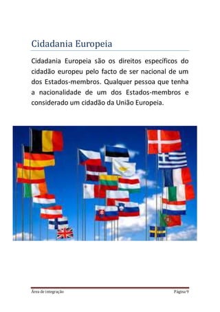 Área de integração Página 9
Cidadania Europeia
Cidadania Europeia são os direitos específicos do
cidadão europeu pelo facto de ser nacional de um
dos Estados-membros. Qualquer pessoa que tenha
a nacionalidade de um dos Estados-membros e
considerado um cidadão da União Europeia.
 