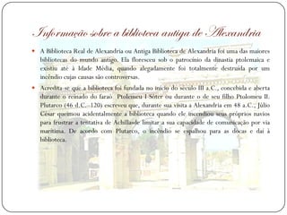 Informação sobre a biblioteca antiga de Alexandria
 A Biblioteca Real de Alexandria ou Antiga Biblioteca de Alexandria foi uma das maiores
   bibliotecas do mundo antigo. Ela floresceu sob o patrocínio da dinastia ptolemaica e
   existiu até à Idade Média, quando alegadamente foi totalmente destruída por um
   incêndio cujas causas são controversas.
 Acredita-se que a biblioteca foi fundada no início do século III a.C., concebida e aberta
   durante o reinado do faraó Ptolemeu I Sóter ou durante o de seu filho Ptolomeu II.
   Plutarco (46 d.C.–120) escreveu que, durante sua visita a Alexandria em 48 a.C., Júlio
   César queimou acidentalmente a biblioteca quando ele incendiou seus próprios navios
   para frustrar a tentativa de Achillasde limitar a sua capacidade de comunicação por via
   marítima. De acordo com Plutarco, o incêndio se espalhou para as docas e daí à
   biblioteca.
 