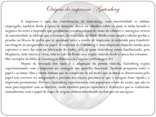 Origem da imprensa /Gutenberg
            A imprensa é uma das contribuições de Gutenberg; com anterioridade se tinham
empregado, também desde a época de Suméria, discos ou cilindros sobre os quais se tinha lavrado o
negativo do texto a imprimir que geralmente era só a rubrica do dono do cilindro e outorgava certeza
de autenticidade às tabletas que a levavam. As imprensas na Idade Média eram simples tabelas gordas e
pesadas ou blocos de pedra que se apoiavam sobre a matriz de impressão já entintada para transferir
sua imagem ao pergaminho ou papel. A imprensa de Gutenberg é uma adaptação daquelas usadas para
espremer o suco das uvas na fabricação do vinho, com as quais Gutenberg estava familiarizado, pois
Mogúncia, onde nasceu e viveu, está no vale do Reno, uma região vinícola desde a época dos romanos.
Um exemplar da Bíblia de Gutenberg na Biblioteca do Congresso emWashington D.C
            Depois da invenção dos tipos e a adaptação da prensa vinícola, Gutenberg seguiu
experimentando com a imprensa até conseguir um aparelho funcional. Também pesquisou sobre o
papel e as tintas. Uns e outras tinham que se comportar de tal modo que as tintas se absorvessem pelo
papel sem escorrer-se, assegurando a precisão dos traços; precisava-se que o secagem fosse rápida e a
impressão permanente. Por isso, Gutenberg experimentou com pigmentos a base de azeite, que não só
usou para imprimir com as matrizes, senão também para as capitulares e ilustrações que se realizavam
manualmente com o papel de trapo de origem chinesa introduzido na Europa em sua época.
 